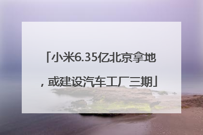 小米6.35亿北京拿地，或建设汽车工厂三期