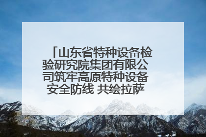 山东省特种设备检验研究院集团有限公司筑牢高原特种设备安全防线 共绘拉萨美好生活画卷