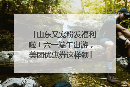 山东又宠粉发福利啦！六一端午出游，美团优惠券这样领