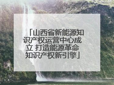 山西省新能源知识产权运营中心成立 打造能源革命知识产权新引擎