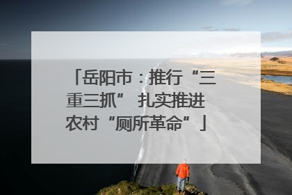 岳阳市：推行“三重三抓” 扎实推进农村“厕所革命”