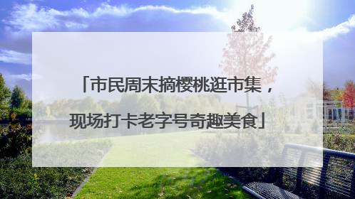 市民周末摘樱桃逛市集，现场打卡老字号奇趣美食