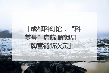成都科幻馆：“科梦号”启航 解锁品牌营销新次元