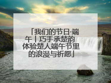 我们的节日·端午丨巧手承楚韵 体验楚人端午节里的浪漫与祈愿
