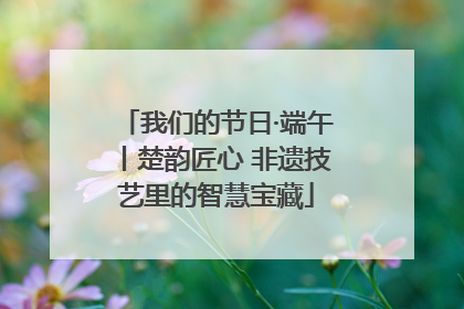 我们的节日·端午丨楚韵匠心 非遗技艺里的智慧宝藏