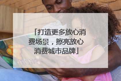 打造更多放心消费场景，擦亮放心消费城市品牌