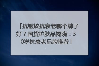 抗皱纹抗衰老哪个牌子好？国货护肤品揭晓：30岁抗衰老品牌推荐