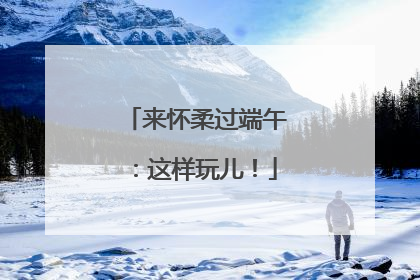 来怀柔过端午：这样玩儿！