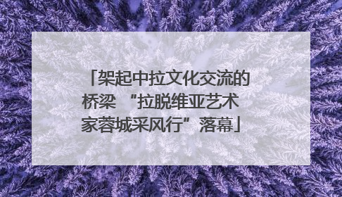 架起中拉文化交流的桥梁 “拉脱维亚艺术家蓉城采风行”落幕