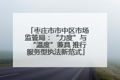 枣庄市市中区市场监管局：“力度”与“温度”兼具 推行服务型执法新范式