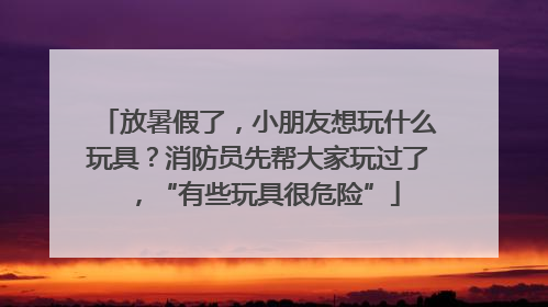 放暑假了，小朋友想玩什么玩具？消防员先帮大家玩过了，“有些玩具很危险”