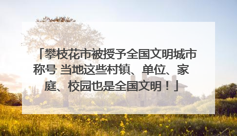攀枝花市被授予全国文明城市称号 当地这些村镇、单位、家庭、校园也是全国文明！