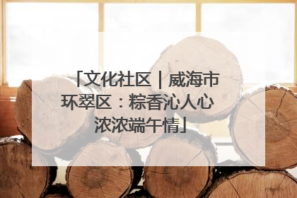 文化社区｜威海市环翠区：粽香沁人心 浓浓端午情