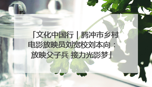 文化中国行｜腾冲市乡村电影放映员刘宽校刘本向：放映父子兵 接力光影梦