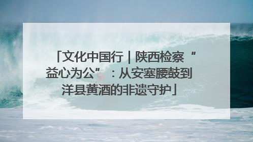 文化中国行｜陕西检察“益心为公”：从安塞腰鼓到洋县黄酒的非遗守护