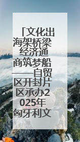 文化出海架桥梁 经济通商筑梦船——自贸区开封片区承办2025年匈牙利文旅交流对接活动专场