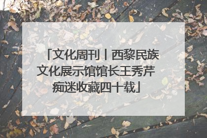文化周刊丨西黎民族文化展示馆馆长王秀芹痴迷收藏四十载