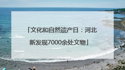文化和自然遗产日：河北新发现7000余处文物