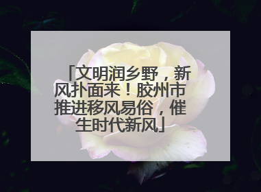 文明润乡野，新风扑面来！胶州市推进移风易俗，催生时代新风