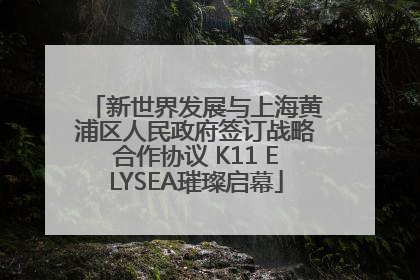 新世界发展与上海黄浦区人民政府签订战略合作协议 K11 ELYSEA璀璨启幕