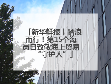 新华鲜报丨踏浪而行！第15个海员日致敬海上贸易“守护人”