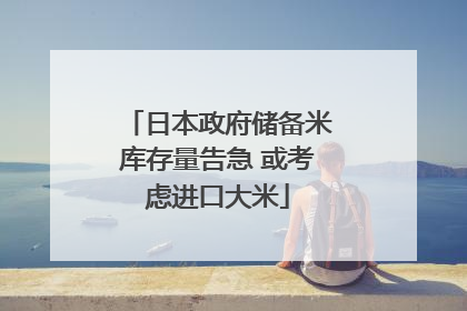 日本政府储备米库存量告急 或考虑进口大米