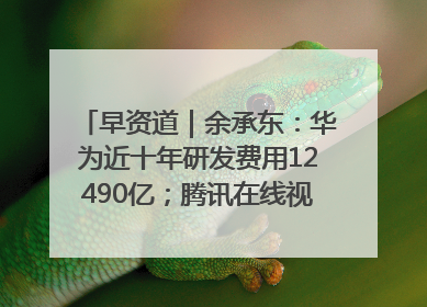 早资道｜余承东：华为近十年研发费用12490亿；腾讯在线视频重大组织调整