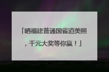 晒福建普通国省道美照，千元大奖等你赢！