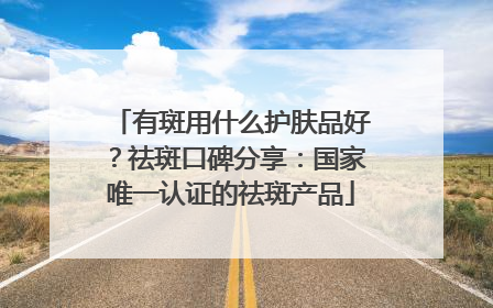 有斑用什么护肤品好？祛斑口碑分享：国家唯一认证的祛斑产品