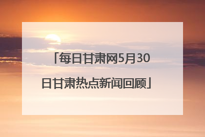 每日甘肃网5月30日甘肃热点新闻回顾