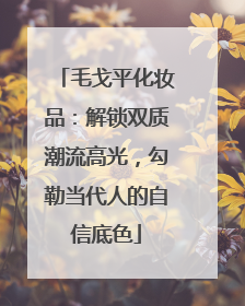 毛戈平化妆品：解锁双质潮流高光，勾勒当代人的自信底色