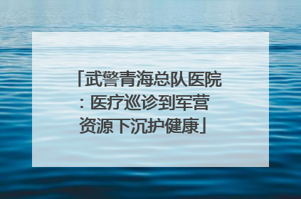 武警青海总队医院：医疗巡诊到军营  资源下沉护健康