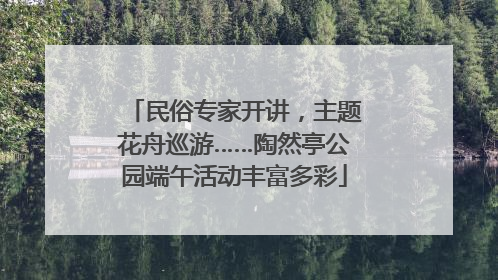 民俗专家开讲，主题花舟巡游……陶然亭公园端午活动丰富多彩