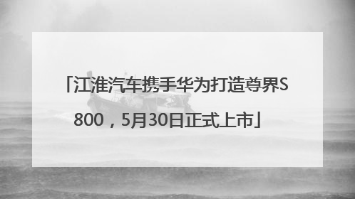 江淮汽车携手华为打造尊界S800，5月30日正式上市