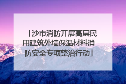 沙市消防开展高层民用建筑外墙保温材料消防安全专项整治行动