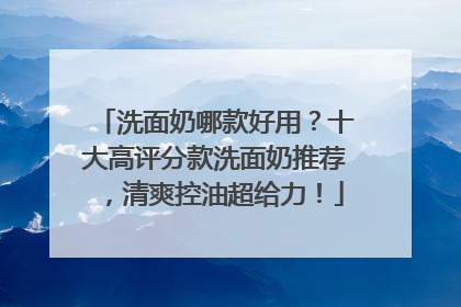 洗面奶哪款好用？十大高评分款洗面奶推荐，清爽控油超给力！