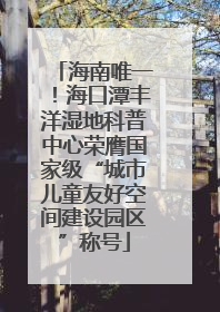海南唯一！海口潭丰洋湿地科普中心荣膺国家级“城市儿童友好空间建设园区”称号