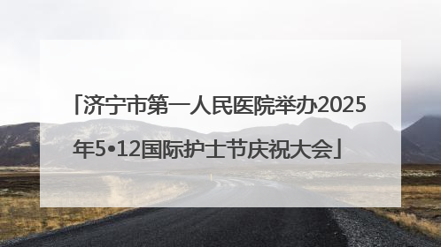 济宁市第一人民医院举办2025年5•12国际护士节庆祝大会