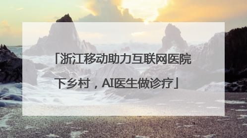 浙江移动助力互联网医院下乡村，AI医生做诊疗