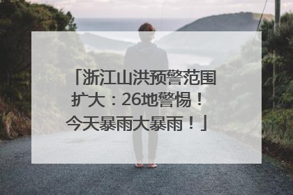 浙江山洪预警范围扩大：26地警惕！今天暴雨大暴雨！