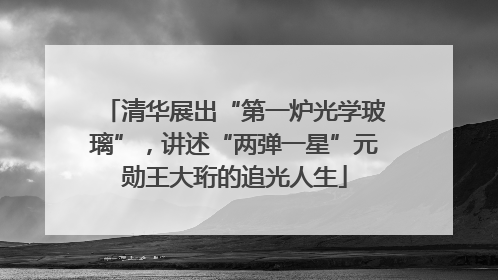 清华展出“第一炉光学玻璃”，讲述“两弹一星”元勋王大珩的追光人生