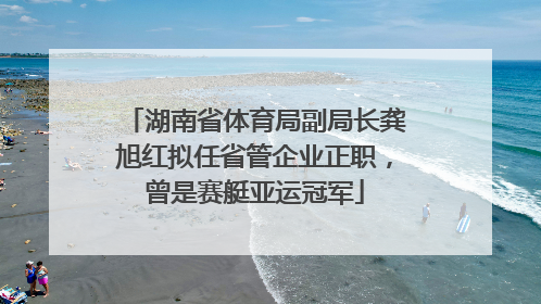 湖南省体育局副局长龚旭红拟任省管企业正职，曾是赛艇亚运冠军
