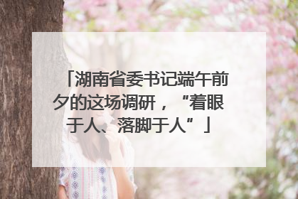 湖南省委书记端午前夕的这场调研，“着眼于人、落脚于人”