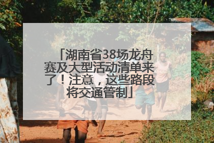 湖南省38场龙舟赛及大型活动清单来了！注意，这些路段将交通管制