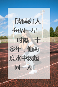湖南好人·每周一星｜时隔二十多年，他两度水中救起同一人