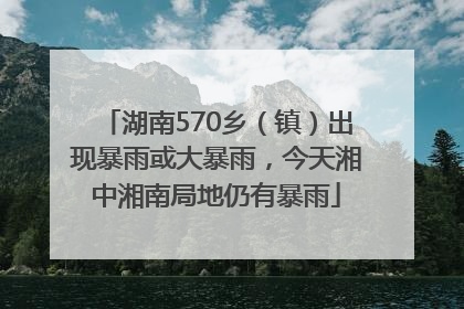湖南570乡（镇）出现暴雨或大暴雨，今天湘中湘南局地仍有暴雨