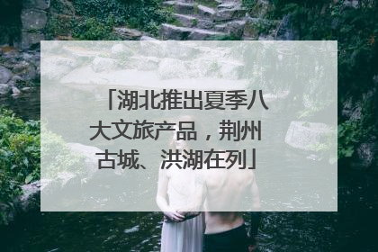 湖北推出夏季八大文旅产品，荆州古城、洪湖在列