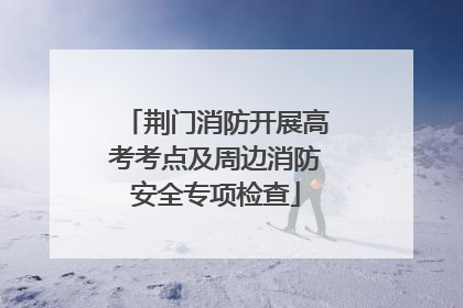 荆门消防开展高考考点及周边消防安全专项检查