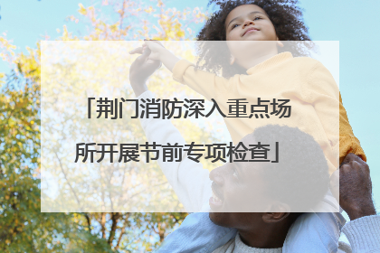 荆门消防深入重点场所开展节前专项检查