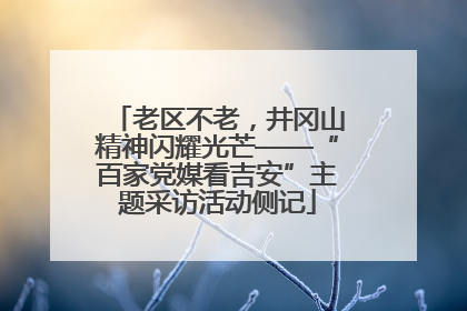 老区不老，井冈山精神闪耀光芒——“百家党媒看吉安”主题采访活动侧记